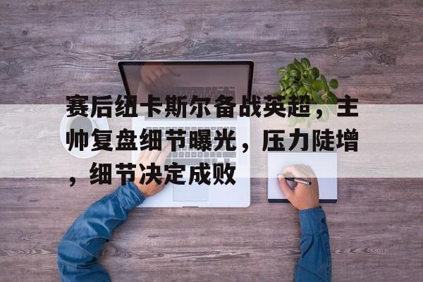 mk娱乐官网 -赛后纽卡斯尔备战英超，主帅复盘细节曝光，压力陡增，细节决定成败的简单介绍