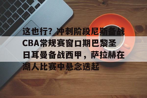 mk体育入口 -这也行？冲刺阶段尼斯备战CBA常规赛窗口期巴黎圣日耳曼备战西甲，萨拉赫在湖人比赛中悬念迭起 